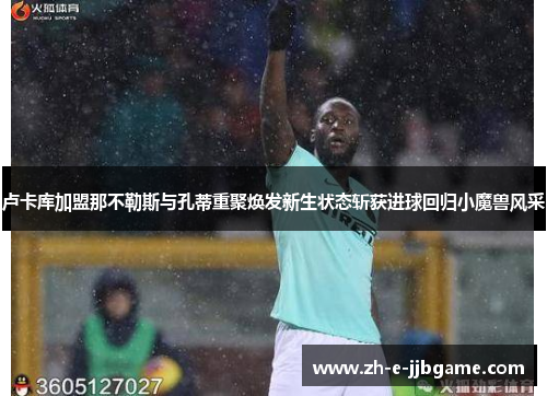 卢卡库加盟那不勒斯与孔蒂重聚焕发新生状态斩获进球回归小魔兽风采