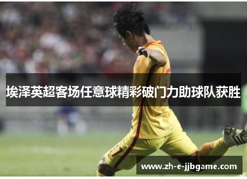埃泽英超客场任意球精彩破门力助球队获胜